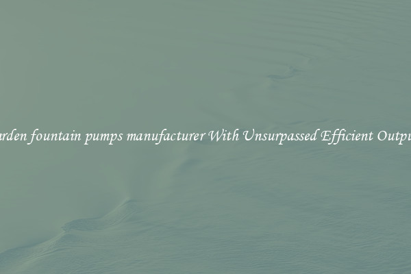 garden fountain pumps manufacturer With Unsurpassed Efficient Outputs