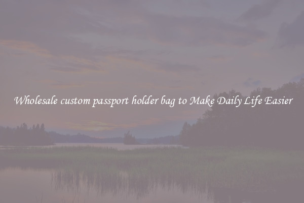 Wholesale custom passport holder bag to Make Daily Life Easier