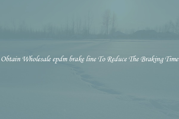 Obtain Wholesale epdm brake line To Reduce The Braking Time