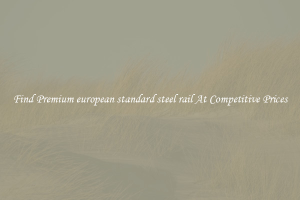 Find Premium european standard steel rail At Competitive Prices